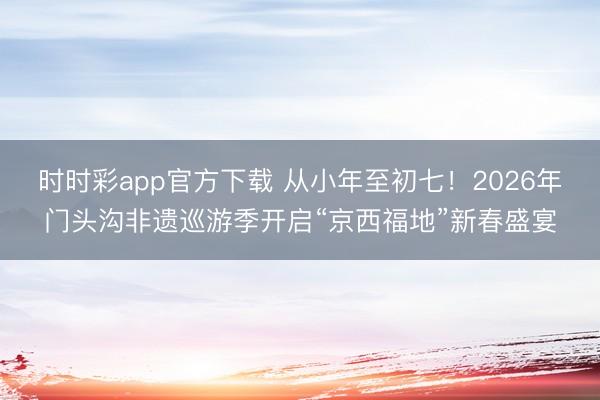 時時彩app官方下載 從小年至初七！2026年門頭溝非遺巡游季開啟“京西福地”新春盛宴