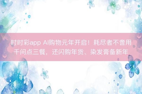 時時彩app AI購物元年開啟!耗盡者不啻用千問點三餐,還閃購年貨、染發(fā)膏備新年