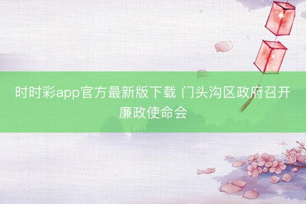 時時彩app官方最新版下載 門頭溝區(qū)政府召開廉政使命會
