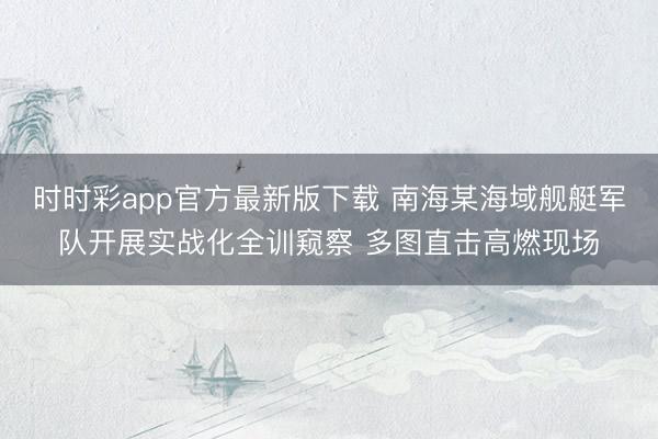 時時彩app官方最新版下載 南海某海域艦艇軍隊開展實戰化全訓窺察 多圖直擊高燃現場