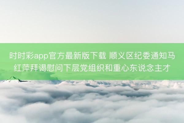 時(shí)時(shí)彩app官方最新版下載 順義區(qū)紀(jì)委通知馬紅萍拜謁慰問下層黨組織和重心東說念主才