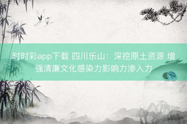 時時彩app下載 四川樂山：深挖原土資源 增強清廉文化感染力影響力滲入力