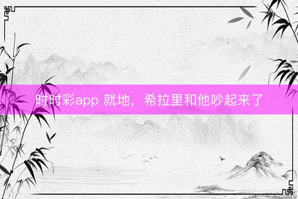 時(shí)時(shí)彩app 就地，希拉里和他吵起來了