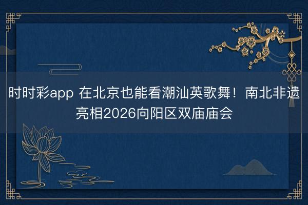 時時彩app 在北京也能看潮汕英歌舞!南北非遺亮相2026向陽區雙廟廟會