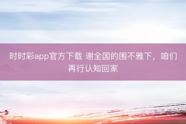 時時彩app官方下載 謝全國的圍不雅下，咱們再行認知回家