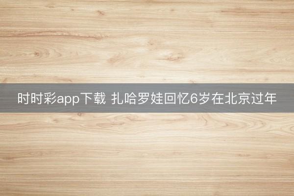 時時彩app下載 扎哈羅娃回憶6歲在北京過年