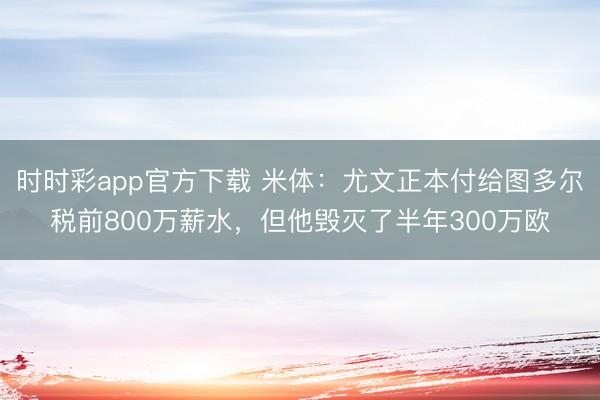 時(shí)時(shí)彩app官方下載 米體：尤文正本付給圖多爾稅前800萬(wàn)薪水，但他毀滅了半年300萬(wàn)歐