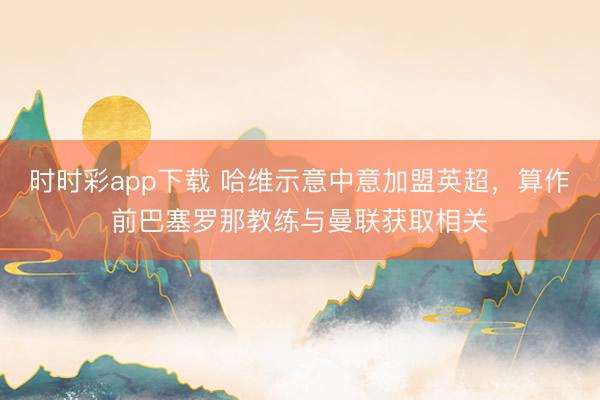 時(shí)時(shí)彩app下載 哈維示意中意加盟英超，算作前巴塞羅那教練與曼聯(lián)獲取相關(guān)