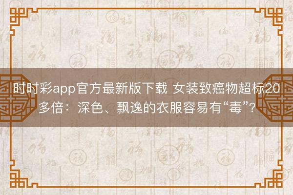 時時彩app官方最新版下載 女裝致癌物超標20多倍：深色、飄逸的衣服容易有“毒”？