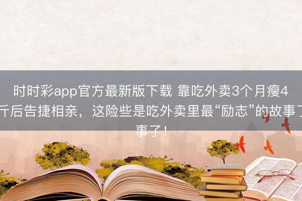 時時彩app官方最新版下載 靠吃外賣3個月瘦45斤后告捷相親，這險些是吃外賣里最“勵志”的故事了！