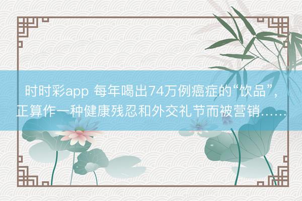 時時彩app 每年喝出74萬例癌癥的“飲品”，正算作一種健康殘忍和外交禮節而被營銷……