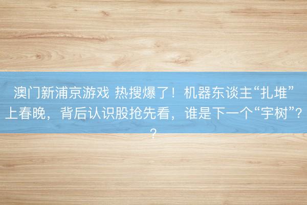 澳門新浦京游戲 熱搜爆了！機器東談主“扎堆”上春晚，背后認(rèn)識股搶先看，誰是下一個“宇樹”？