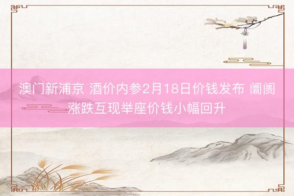 澳門新浦京 酒價內(nèi)參2月18日價錢發(fā)布 阛阓漲跌互現(xiàn)舉座價錢小幅回升