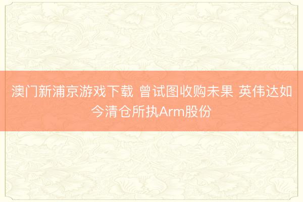 澳門新浦京游戲下載 曾試圖收購未果 英偉達如今清倉所執(zhí)Arm股份