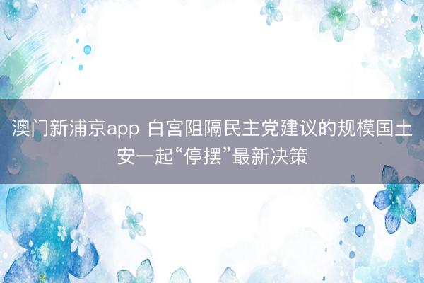 澳門新浦京app 白宮阻隔民主黨建議的規(guī)模國土安一起“停擺”最新決策