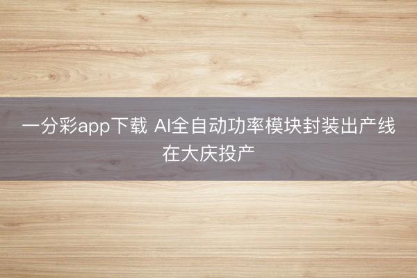 一分彩app下載 AI全自動功率模塊封裝出產線在大慶投產