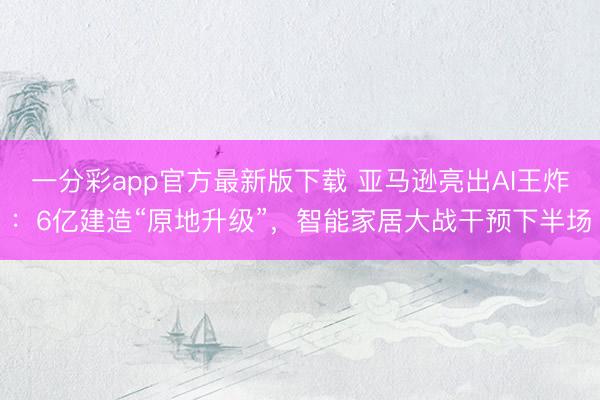 一分彩app官方最新版下載 亞馬遜亮出AI王炸：6億建造“原地升級”，智能家居大戰干預下半場