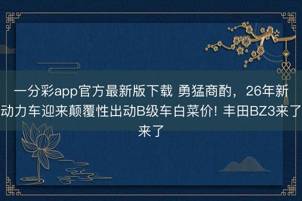 一分彩app官方最新版下載 勇猛商酌，26年新動力車迎來顛覆性出動B級車白菜價! 豐田BZ3來了