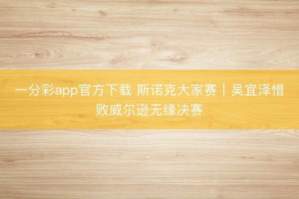 一分彩app官方下載 斯諾克大家賽｜吳宜澤惜敗威爾遜無緣決賽