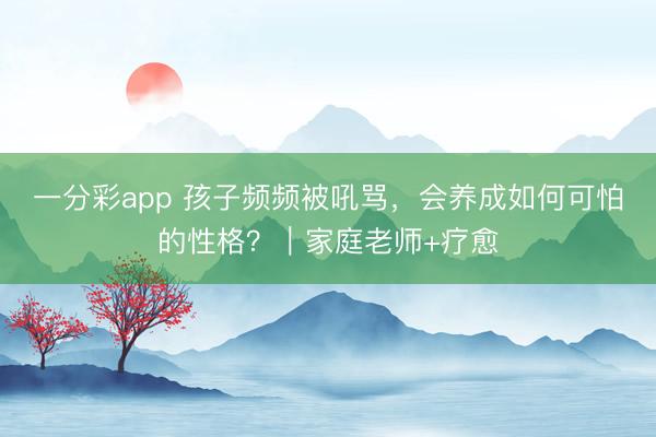 一分彩app 孩子頻頻被吼罵，會養(yǎng)成如何可怕的性格？｜家庭老師+療愈