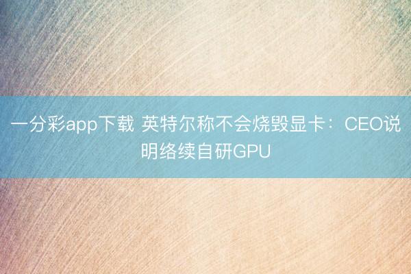 一分彩app下載 英特爾稱不會燒毀顯卡：CEO說明絡(luò)續(xù)自研GPU