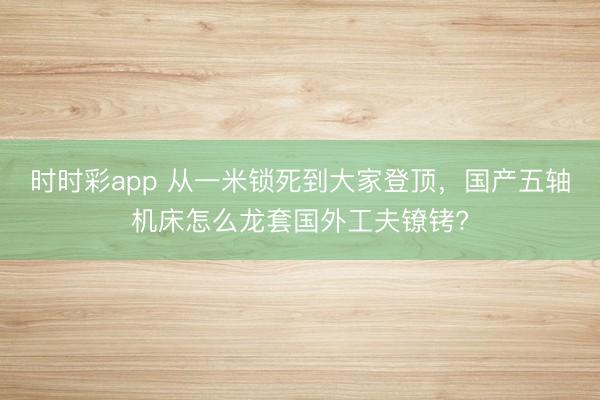 時時彩app 從一米鎖死到大家登頂，國產(chǎn)五軸機床怎么龍?zhí)讎夤し蜱備D?