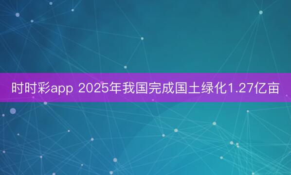 時時彩app 2025年我國完成國土綠化1.27億畝