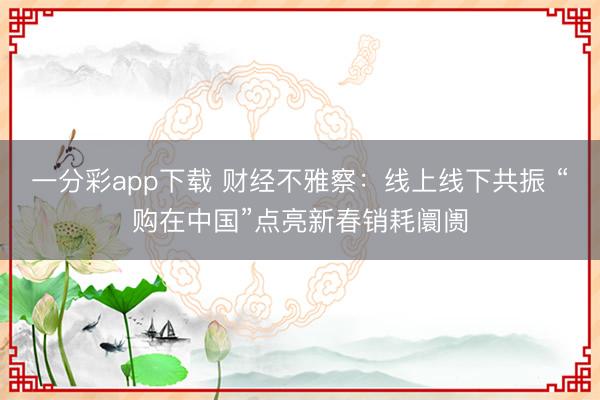 一分彩app下載 財經不雅察：線上線下共振 “購在中國”點亮新春銷耗阛阓