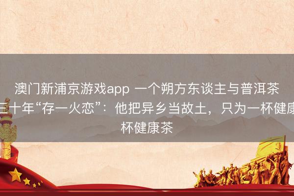澳門新浦京游戲app 一個朔方東談主與普洱茶的三十年“存一火戀”：他把異鄉當故土，只為一杯健康茶
