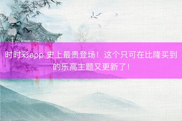時(shí)時(shí)彩app 史上最貴登場(chǎng)！這個(gè)只可在比隆買(mǎi)到的樂(lè)高主題又更新了！
