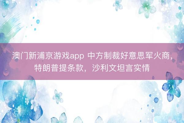 澳門新浦京游戲app 中方制裁好意思軍火商，特朗普提條款，沙利文坦言實(shí)情