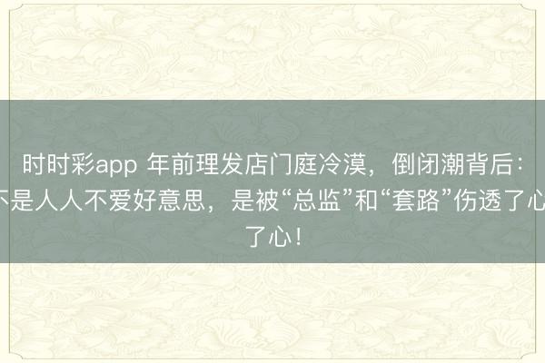 時時彩app 年前理發店門庭冷漠，倒閉潮背后：不是人人不愛好意思，是被“總監”和“套路”傷透了心！