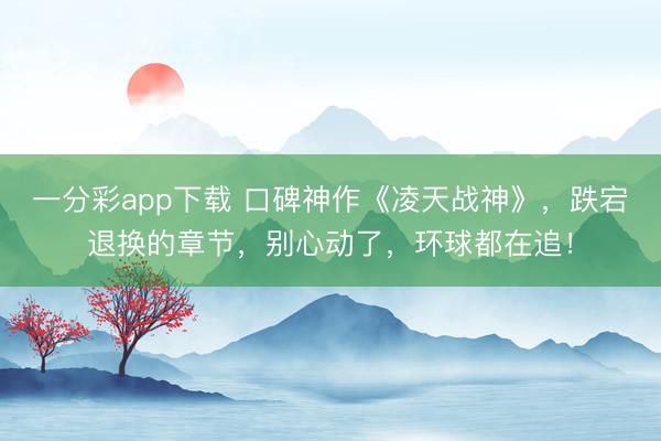 一分彩app下載 口碑神作《凌天戰(zhàn)神》，跌宕退換的章節(jié)，別心動了，環(huán)球都在追！