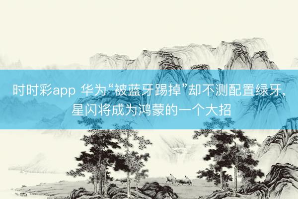 時時彩app 華為“被藍牙踢掉”卻不測配置綠牙， 星閃將成為鴻蒙的一個大招