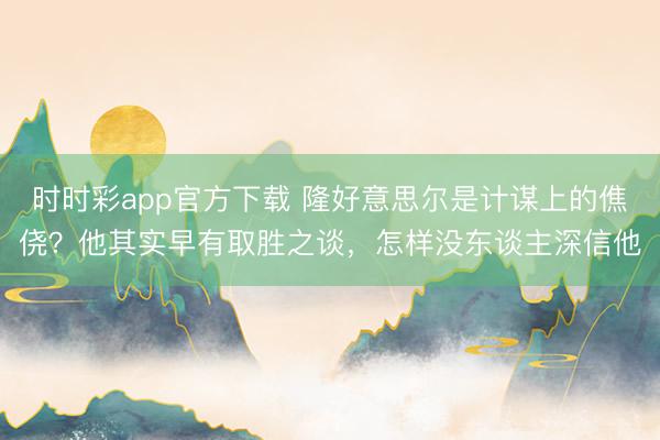 時時彩app官方下載 隆好意思爾是計謀上的僬僥？他其實早有取勝之談，怎樣沒東談主深信他