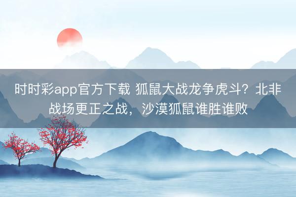 時(shí)時(shí)彩app官方下載 狐鼠大戰(zhàn)龍爭(zhēng)虎斗？北非戰(zhàn)場(chǎng)更正之戰(zhàn)，沙漠狐鼠誰(shuí)勝誰(shuí)敗