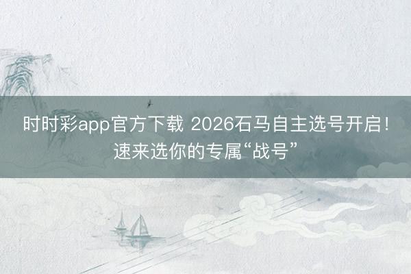 時時彩app官方下載 2026石馬自主選號開啟！速來選你的專屬“戰號”